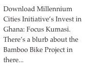 Download Millennium Cities Initiative’s Invest in Ghana: Focus Kumasi. There’s a blurb about the Bamboo Bike Project in there...